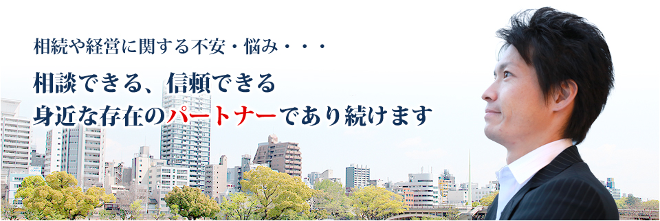 相続や経営に関する不安・悩み…相談できる、信頼できる、身近なパートナーであり続けます。