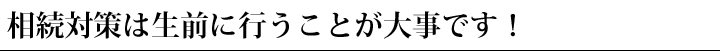 相続対策は生前に行うことが大事です！