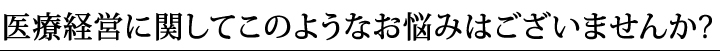 医療経営に関してこのようなお悩みはございませんか？